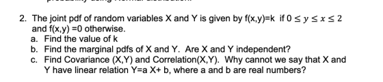 2. The joint pdf of random variables X and Y is given by f(x.y) k if 0 sysxs2 and f(x,y)-0 otherwise. a. Find the value of k b. Find the marginal pdfs of X and Y. Are X and Y independent? c. Find Covariance (X,Y) and Correlation(X,Y). Why cannot we say that X and Y have linear relation Yea X+ b, where a and b are real numbers?