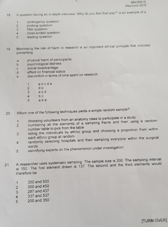 MNURS1E MaylJune 2016 18 A question dunng an in-depth interview Why do you feel that way? is an example of a 1 contingency question 2 probing question 3 filter question 4 close-ended question 5 leading question 19 Minimising the risk of harm in research is an important ethical principle that includes preventing a physical harm of participants b psychological distress c social disadvantage d effect on financial status e discomfort in terms of time spent on research 1 abcde 2 de 3 a cd 4 bc 5 a b e 20 Which one of the following techniques yields a simple random sample? choosing volunteers from an anatomy class to participate in a study number table to pick from the table each ethnic group at random wards 1 2 numbering all the elements of a sampling frame and then using a randonm 3 listing the individuals by ethnic group and choosing a proportion from within 4 randomly selecting hospitals and then sampling everyone withın the surgical 5 identifying experts on the phenomenon under investigation A researcher uses systematic sampling The sample sıze is 200 The sampling interval is 150 The first element drawn is 137 The second and the third elements would therefore be 21 1 350 and 500 2 300 and 450 3 287 and 437 4 337 and 537 5 200 and 350 TURN OVER]