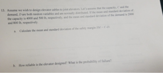 13. Assume we wish to design elevator cables to joist elevators. Lets assume that the capacity, C and the demand, D are both random variables and are normally distributed. If the mean and standard deviation of the capacity is 4000 and 500 lb, respectively, and the mean and standard deviation of the demand is 2000 and 800 lb, respectively. a. Calculate the mean and standard deviation of the safety margin SM-C-D b. How reliable is the elevator designed? What is the probability of failure?