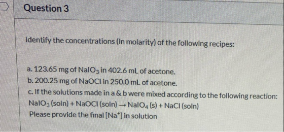 Question 3 Identify the concentrations (in molarity) of the following recipes: a. 123.65 mg of NalO3 in 402.6 mL of acetone.