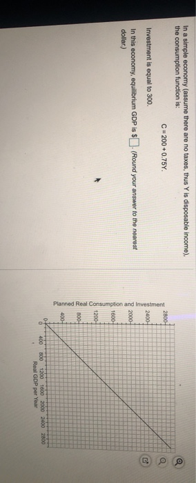 In a simple economy (assume there are no taxes, thus Y is disposable income). the consumption function is: C = 200 +0.75Y. In