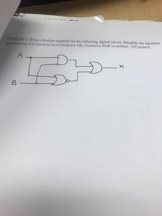 PROBLEM 3. Write a Boolean equation for the following digital circuit. Simplify the equation and determine if it functions as an Exclusive OR, Exclusive NOR or neither. (20 points).