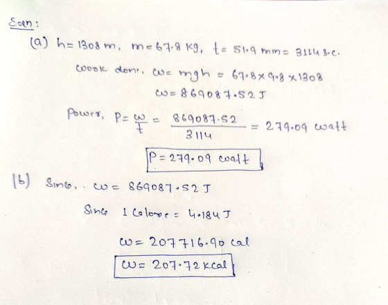 Corn: (a) h=1308 m, me67.8 kg, t= 51.9 min= 31148-C. ook done, we mgh = 61.8 % 9.8 x 1308 w = 869087.52J Power, p=w a 869087.