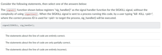 Consider the following statements, then select one of the answers below: The (signal) function shown below registers sig_handler() as the signal handler function for the SIGKILL signal, without the complexity of using sigaction(). When the SIGKILL signal is sent to a process running this code, by a user typing kill -KILL <pid> where the correct process ID is used for pid> to target the process, sig_handler) will be executed. signal(SIGKILL, sig_handler); The statements about the line of code are entirely correct. The statements about the line of code are only partially correct. The statements about the line of code are entirely incorrect.