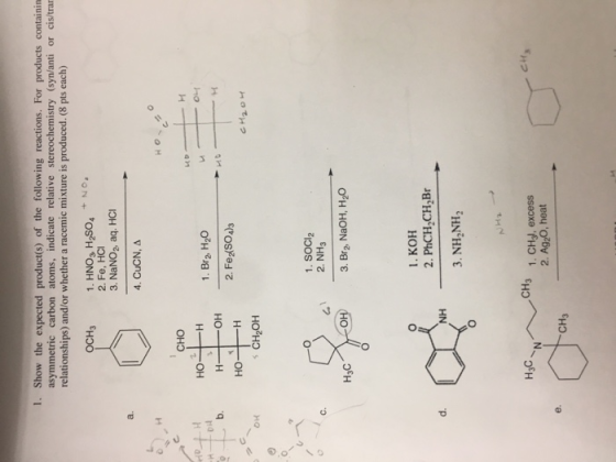 1. Show the expected product(s) of the following reactions. For products containin or cis/trar asymmetric carbon atoms, indicate relative stereochemistry (syn/anti relationships) and/or whether a racemic mixture is produced. (8 pts each) 1. HNO3, H2so4 NO 2. Fe, HCI OCH3 3. NaNO2 aq. HCI 4, CuCN, Δ сно но 1. Br2 H20 2. Fe SO)S b. HO- -H OH s CH2OH 1. SOCI2 2. NH3 H3C 3. Br2 NaOH, H2O 1. KOH 2. PhCH2CH Br 3. NH2NH2 d. NH H3C CH3 1. CHy, excess 2. AgzO, heat CH3