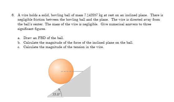 A wire holda a solid, bowling ball of maaa 7.142857 kg at reat on an inelined plane. There ia negligible friotion between the
