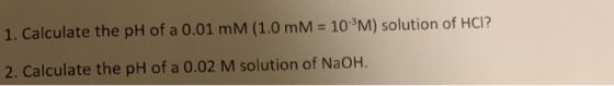 1. Calculate the pH of a 0.01 mM (1.0 mM = 10-3M) solution of HCI? 2. Calculate the pH of a 0.02 M solution of NaOH.