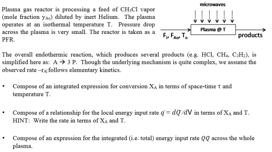 microwaves Plasma gas reactor is processing a feed of CH;Cl vapor mole fraction yAo) diluted by inert Helium. The plasma operates at an isothermal temperature T. Pressure drop across the plasma is very small. The reactor is taken as a PFR. Plasma @ T Fl, FAO, T。 products The overall endothermic reaction, which produces several products (e.g. HCl, CH4, C2Hi), is simplified here as: A -> 3 P. Though the underlying mechanism is quite complex, we assume the observed rate -ra follows elementary kinetics Compose of an integrated expression for temperature T. conversion Xa in terms of space-time t and Compose of a relationship for the local energy input rate q= dV/dV in terms of X, and T HINT: Write the rate in terms of XA and T · Compose of an expression for the integrated (i.e. total) energy imput rate Q0 across the whole plasma.