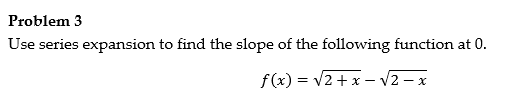 Problem 3 Use series expansion to find the slope of the following function at 0. f(x) = V2 + x - V2 - x