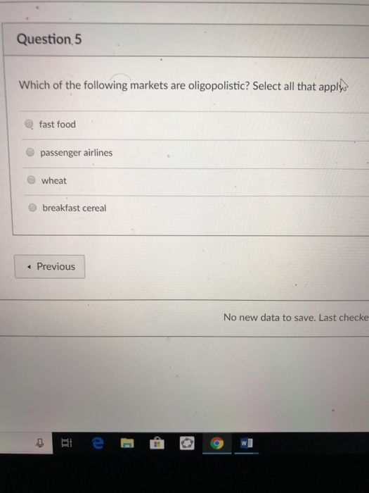 Question 5 Which of the following markets are oligopolistic? Select all that appl fast food passenger airlines wheat O breakfast cereal Previous No new data to save. Last checke