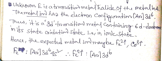 2 Unknown E is a transition metal halide of the metalina, The metalion had the electron configuration (Ar]3d6. Thus, it is a