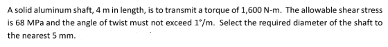 is uminum ahut 4 n is 68 MPa and the angle of twist must not exceed 1°/m. Select the required diameter of the shaft to the nearest 5 mm.