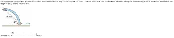 For the instant represented the curved link has a counterclockwise angular velocity of 3.1 rad/s, and the roller at B has a velocity of 39 mm/s along the constraining surface as shown. Determine the magnitude VA of the velocity of A 15 mm 48 Answer: v4 mm/s