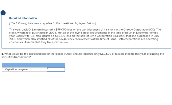 Required information The following information applies to the questions displayed below This year, Jack O. Lantern incurred a $78,000 loss on the worthlessness of his stock in the Creepy Corporation (CC). The stock, which Jack purchased in 2005, met all of the 51244 stock requirements at the time of issue. In December of this year, Jacks wife, Jill, also incurred a $82,100 loss on the sale of Eerie Corporation (EC) stock that she purchased in July 2005 and which also satisfied all of the §1244 stock requirements at the time of issue. Both corporations are operating companies. Assume that they file a joint return. c. What would be the tax treatment for the losses if Jack and Jill reported only $69,500 of taxable income this year, excluding the securities transactions? Capital loss carryover