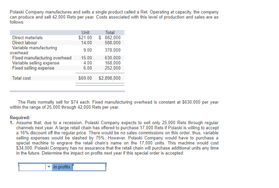 Polaski Company manufactures and sells a single product called a Ret. Operating at capacity, the company can produce and sell 42,000 Rets per year. Costs associated with this level of production and sales are as follows Unit Total Direct materials Direct labour Variable manufacturing $21.00 $ 882,000 588,000 14.00 9.00 378,000 overhead Fixed manufacturing overhead Variable selling expense Fixed selling expense 15.00 4.00 6.00 630,000 168,000 252,000 Total cost $69.00 $2,898,000 The Rets normally sell for $74 each. Fixed manufacturing overhead is constant at $630,000 per year within the range of 25,000 through 42,000 Rets per year. Required 1. Assume that, due to a recession, Polaski Company expects to sell only 25,000 Rets through regular channels next year. A large retail chain has offered to purchase 17,000 Rets if Polaski is willing to accept a 16% discount off the regular selling expenses would be slashed by 75%. However, Polaski Company would have to purchase a special machine to engrave the retail chains name on the 17,000 units. This machine would cost $34,000. Polaski Company has no assurance that the retail chain will purchase additional units any time in the future. Determine the impact on profits next year if this special order is accepted price. There would be no sales commissions on this order: thus, variable in profits