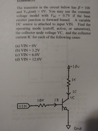 The transistor in the circuit below has ?-100 and Vci(sat) OV. You may use the constant voltage model with VE 0.7V if the base emitter junction is forward biased. A variable DC source is attached to input VIN. Find the operating mode (cutoff, active, or saturation), the collector node voltage VC, and the collector current IC for each of the following cases: (a) VIN 0V (b) VIN = 1.2V (c) VIN 6.0v (d) VIN 12.0V 1 K IC VC 10K IB VIN V Cnd