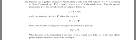 (b) Suppose that a particle of mass m travels along a path r(t) with velocity t) according to Newtons second law, F(t)ma(t), where a-is the acceleration. Then the angular momentum C of the particle about the origin is defined as while the torque of the force F about the origin is Show that the rate of change of the angular momentum is given by C()-T What happens to the momentum if the force F is a central force field, .e., if the force always points directly towards or away from the origin?