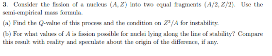 3. Consider the fission of a nucleus (A, Z) into two equal fragments (A/2, Z/2). Use the semi-empirical mass formula. (a) Fin