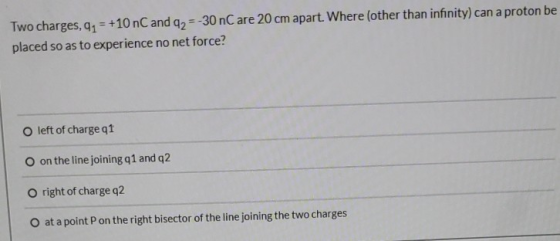 Two charges, 91 = +10 nC and q2 =-30 nC are 20 cm apart. Where (other than infinity) can a proton be placed so as to experien