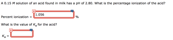 A 0.15 M solution of an acid found in milk has a pH of 2.80. What is the percentage ionization of the acid? 1.056 Percent ion