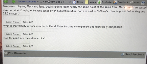 Course ContentsPrublem Set 3TNotesEvaluae Feedback Print Print I Two soccer players, Mary and Jane, begin running from nearly the same point at the same time. Mary une in an easter direction at 4.12 m/s, while Jane takes off in a direction 61.60 north of east at 5.00 m/s. How long is it before they are 22.5 m apart? Submit Answer Tries 0/8 What is the velocity of Jane relative to Mary? Enter first the x-component and then the y-component. Submit Answer Tries 0/8 How far apart are they after 4.17 si? Submit Answer Tries 0/8 Post Discussion Send Feedback