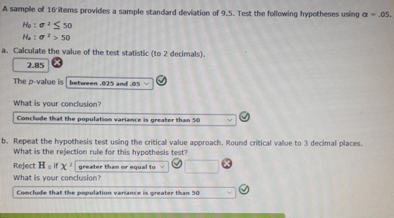 A sample of 16 items provides a sample standard deviation of 9.5. Test the following hypotheses using a - .o5. Ho : σ 2 < 50 Ha : σ 2 > 50 a. Calculate the value of the test statistic (to 2 decimals). 2.85 The p-value is between .025 and .05 What is your conclusion? Conclude that the population variance is greater than 50 b. Repeat the hypothesis test using the critical value approach. Round critical value to 3 decimal places. What is the rejection rule for this hypothesis test? Reject H o if χ 2 (greater than or equal to What is your conclusion? Conclude that the population variance is greater than 50