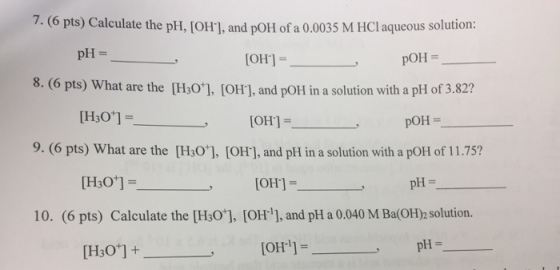 7.(6 pts) Calculate the pH, [OH], and pOHl of a 0.0035 M HCl aqueous solution: 8. (6 pts) What are the [Hs01, (OH], and poH in a solution with a pH of 3.82? 9. (6 pts) What are the [H:0], [OH], and pH in a solution with a pOH of 11.75? pH = pOH= , [OH] = POH [OH] = 10. (6 pts) Calculate the [H30, [OH1, and pH a 0.040 M Ba(OH)2 solution. [OH-11- pH=
