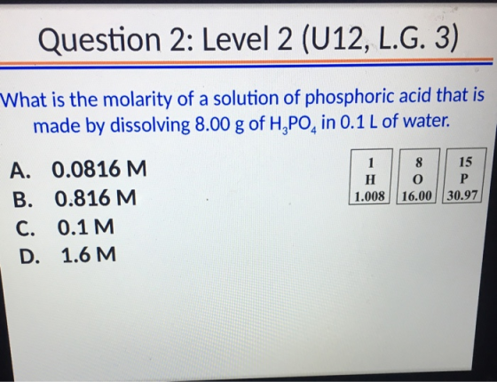 Question 2: Level 2 (U12, L.G. 3) What is the molarity of a solution of phosphoric acid that is made by dissolving 8.00 g of