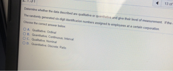 13 of Determine whether the data described are qualitative or quantitative and give their level of measurement. If the The randomly generated sik-digit identification numbers assigned to employees at a certain corporation Choose the correct answer below. O A. Qualitative, Ordinal ○ B. Quantitative. Continuous, Interval OC. Qualitative: Nominal O D. Quantitative: Discrete: Ratio
