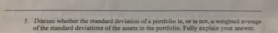 5. Discuss whether the standard deviation ofa portfolio is, or is not, a weighted average of the standard deviations of the a