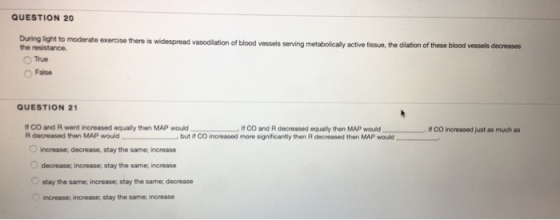 QUESTION 20 During light to moderate exercise there is he resistance. widespread vasodilation of blood vessols serving metabolically active tissue, the dilation of these blood vessels decreases False QUESTION 21 co and R went increased equaly then MAP would CO and R decreased equaly then MAP would R decreased then MAP would -- but ico increased more significantly then R decreased then MAP would If CO increased just as much as O increase, decrease, stay the same; increase decrease, increase; stay the same; increase Ostay the same; increase; stay the same, decrease increase; increase, stay the same; increase