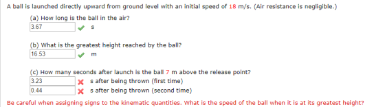 A ball is launched directly upward from ground level with an initial speed of 18 m/s. (Air resistance is negligible.) (a) How long is the ball in the air? 3.67 (b) What is the greatest height reached by the balil? 16.53 (c) How many seconds after launch is the ball 7 m above the release point? 3.23 x s after being thrown (first time) x s after being thrown (second time) 0.44 Be careful when assigning signs to the kinematic quantities. What is the speed of the ball when it is at its greatest height?