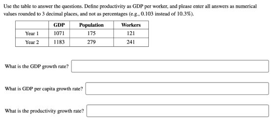 Use the table to answer the questions. Define productivity as GDP per worker, and please enter all answers as numerical values rounded to 3 decimal places, and not as percentages (e.g., 0.103 instead of 10.3%). GDP Population Workers 121 241 Year 1071 175 Year 2 1183 279 What is the GDP growth rate? What is GDP per capita growth rate? What is the productivity growth rate?