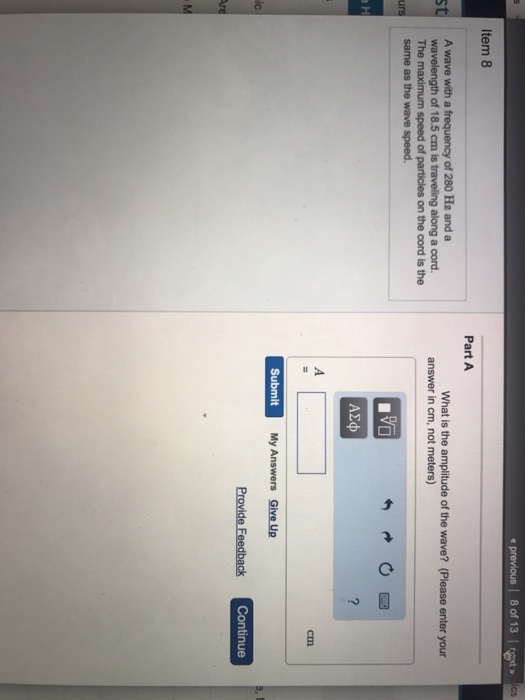 l 8 of 13 Item 8 Part A A wave with a frequency of 280 Hz and a wavelength of 18.5 cm is traveling along a cord. The maximum speed of particles on the cord is the What is the amplitude of the wave? (Please enter your answer in cm, not meters) urs same as the wave speed. Submit My Answers Gihve Ua My Answers Give Up Continue