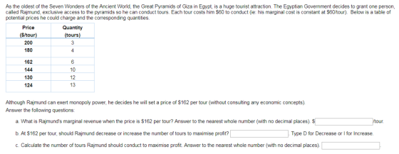 As the oldest of the Seven Wonders of the Ancient World, the Great Pyramids of Giza in Egypt, is a huge tourist attraction. The Egyptian Government decides to grant one person called Rajmund, exclusive access to the pyramids so he can conduct tours. Each tour costs him $60 to conduct (e: his marginal cost is constant at $60/tour). Below is a table of potential prices he could charge and the corresponding quantities Quantity Price $/tour 200 180 tours 4 162 144 130 124 10 12 13 Although Rajmund can exert monopoly power, he decides he will set a price of $162 per tour (without consulting any economic concepts) Answer the following questions: our a. What is Rajmunds marginal revenue when the price is $162 per tour? Answer to the nearest whole number (with no decimal places). b At S162 per tour, should Rajmund decrease or increase the number of tours to maximise profit? c. Calculate the number of tours Rajmund should conduct to maximise profit. Answer to the nearest whole number (with no decimal places) Type D for Decrease or I for Increase