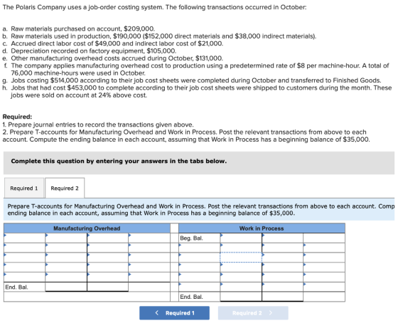 The Polaris Company uses a job-order costing system. The following transactions occurred in October: a. Raw materials purchased on account, $209,000. b. Raw materials used in production, $190,000 ($152,000 direct materials and $38,000 indirect materials) c. Accrued direct labor cost of $49,000 and indirect labor cost of $21,000. d. Depreciation recorded on factory equipment, $105,000. e. Other manufacturing overhead costs accrued during October, $131,000 f The company applies manufacturing overhead cost to production using a predetermined rate of $8 per machine-hour. A total of 76,000 machine-hours were used in October g. Jobs costing $514,000 according to their job cost sheets were completed during October and transferred to Finished Goods. h. Jobs that had cost $453,000 to complete according to their job cost sheets were shipped to customers during the month. These jobs were sold on account at 24% above cost. Required 1. Prepare journal entries to record the transactions given above. 2. Prepare T-accounts for Manufacturing Overhead and Work in Process. Post the relevant transactions from above to each account. Compute the ending balance in each account, assuming that Work in Process has a beginning balance of $35,000. Complete this question by entering your answers in the tabs below. Required 1Required 2 Prepare T-accounts for Manufacturing Overhead and Work in Process. Post the relevant transactions from above to each account. Comp ending balance in each account, assuming that Work in Process has a beginning balance of $35,000 Manufacturing Overhead Work in Process Beg. Bal End. Bal. End. Bal Required 1 Required 2