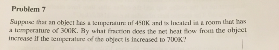 Problem 7 Suppose that an object has a temperature of 450K and is located in a room that has a temperature of 300K. By what fraction does the net heat flow from the object increase if the temperature of the object is increased to 700K?