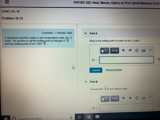 PHYSIC 222: Heat, Waves, Optics w/ Prof. David Martinez (coc <HW1: Ch.16 Problem 16.13 Constants I Periodic Table PartA A demented scientist creates a new temperature scale, the Z scale. He decides to call the boiling point of nitrogen 0 °Z and the melting point of iron 1000° What is the boiling point of water on the Z scale? Submit Part EB Convert 600 Z to the Celsius scale. Te - O Type here to search