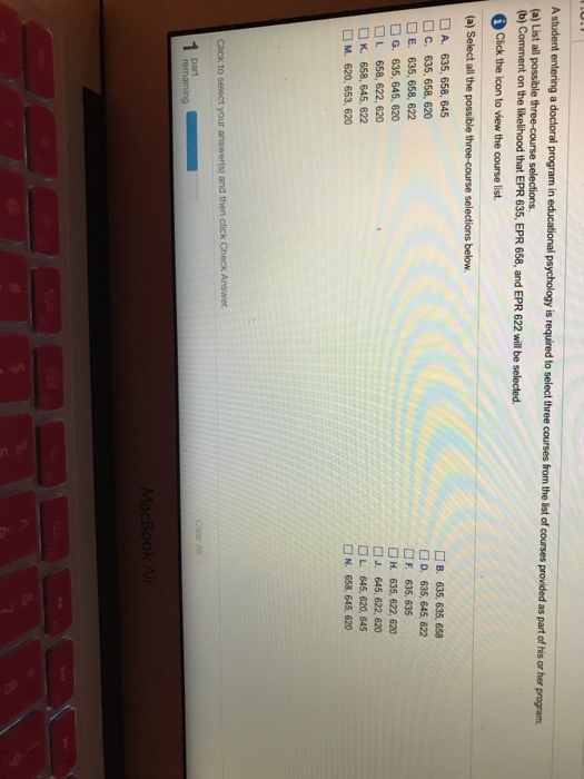 A student entering a doctoral program in educational p (a) List all possible three-course selections b) Comment on the likelihood that EPR 635, EPR 658, and EPR 622 will be selected. sychology is required to select three courses from the list of courses provided as part of his or her program Click the icon to view the course list. (a) Select all the possible three-course selections below □ A. 635, 658, 645 □ C. 635, 658, 620 □ E. 635,658,622 □ G. 635, 645, 620 □L 658,622,620 □ K. 658, 645, 622 □ M. 620,653,620 □ B. 635, 635, 658 □D, 635, 645, 622 □F. 635.635 □ H. 635, 622, 620 □ J. 645, 622, 620 □ L 645, 620, 645 □N, 658, 645, 620 AI part