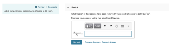 ReviewI Constants Part A A 3.0-mm-diameter copper ball is charged to 80 nC What fraction of its electrons have been removed? The density of copper is 8900 kg/m3 Express your answer using two significant figures. Submit