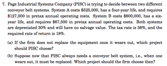 7. Pags Industrial Systems Company (PISC) is trying to decide between two different conveyor belt systems. System A costs $525,000, has a four-year life, and requires $127,000 in pretax annual operating costs. System B costs $600,000, has a six- year life, and requires $67,500 in pretax annual operating costs. Both systems are depreciated 30% and will have no salvage value. The tax rate is 36%, and the required rate of return is 18%. (a) If the firm does not replace the equipment once it wears out, which project should PISC choose? (b) Suppose now that PISC always needs a conveyor belt system, i.e., when one wears out, it must be replaced. Which project should the firm choose then?