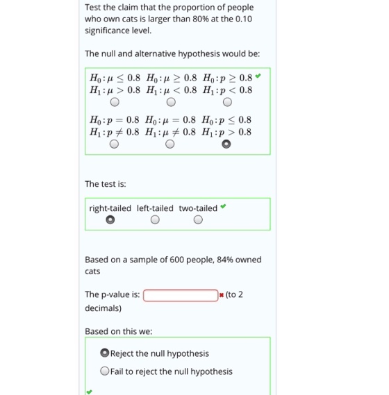 Test the claim that the proportion of people who own cats is larger than 80% at the 0.10 significance level. The null and alternative hypothesis would be Ho: ? < 0.8 Ho: ? > 0.8 Ho:p > 0.8 H! : ? > 0.8 H1 : ? < 0.8 H1 : p < 0.8 The test is: right-tailed left-tailed two-tailed Based on a sample of 600 people, 84% owned cats (to2 The p-value is: C decimals) Based on this we: OReject the null hypothesis OFail to reject the null hypothesis