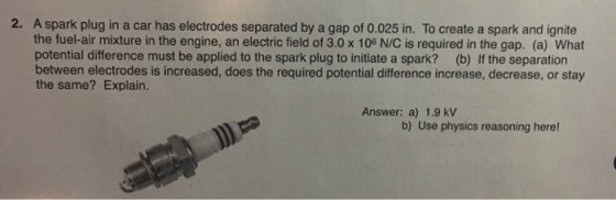 2. A spark plug in a car has electrodes separated by a gap of 0.025 in. To create a spark and ignite the fuel-air mixture in the engine, an electric field of 3.0 x 106 N/C is required in the gap. (a) What potential difference must be applied to the spark plug to initiate a spark? (b) If the separation between electrodes is increased, does the required potential difference increase, decrease, or stay the same? Explain. Answer: a) 1.9 kV b) Use physics reasoning here!
