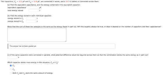Two capacitors, C1 = 16.0 μF and C2 = 32.0 μF, are connected in series, and a 24.0-V battery is connected across them (a) Find the equivalent capacitance, and the energy contained in this equivalent capacitor equivalent capacitance total energy stored (b) Find the energy stored in each individual capacitor. energy stored in C energy stored in C2 Show that the sum of these two energies is the same as the energy found in part (a). Will this equality always be true, or does it depend on the number of capacitors and their capacitances? This answer has not been graded yet. (c) If the same capacitors were connected in parallel, what potential difference would be required across them so that the combination stores the same energy as in part (a)? Which capacitor stores more energy in this situation, C, or C? Both C1 and C2 store the same amount of energy