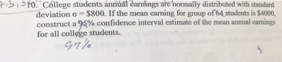 to. Cóllege students annual earnings are hormally distributed with standard deviation σ $800. If the mean earning for group ofAstudents is $4000, construct a 95% confidence interval estimate of the mean annual earnings for all colløge students.