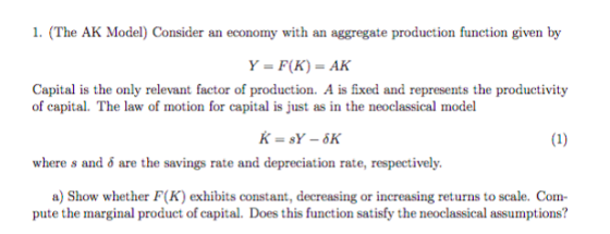 1. (The AK Model) Consider an economy with an aggregate production function given by Y=F(K) = AK of capital. The law of motion for capital is just as in the neoclassical model where s and δ are the savings rate and depreciation rate, respectively. a) Show whether F(K) exhibits constant, decreasing or increasing returns to scale. Com pute the marginal product of capital. Does this function satisly the neoclassical assumptions?
