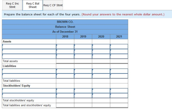 Req C Bal Req C Inc Stmt Sheet Req C CF Stmt Prepare the balance sheet for each of the four years. (Round your answers to the nearest whole dollar amount.) BROWN Co Balance Sheet As of December 31 2018 2019 2020 2021 Assets Total assets Liabilities Total liabilities Stockholders Equity Total stockholders equity Total liabilities and stockholders equity