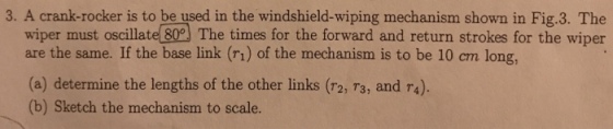 3. A crank-rocker is to be used in the windshield-wiping mechanism shown in Fig.3. The wiper must oscillatel 80 The times for the forward and return strokes for the wiper are the same. If the base link (ri) of the mechanism is to be 10 cm long, (a) determine the lengths of the other links (r2, 73, and r4). (b) Sketch the mechanism to scale.