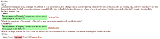 Problem 1 A train is travelling east along a straight run of track at 61.0 km/hr. Inside, two siblings 2.20 m apart are playing catch directly across the aisle. The kid wearing a P.J.Harvey T-shirt throws the ball horizontally north. The ball crosses the train and is caught 0.90 s later by her little brother. (lgnoe any effects of gravity or friction) Find the magnitude of the balls velocity from the little brothers point of view. 2.44 m/s You are correct. Computers answer now shown above Your receipt is 156-2429 What is the magnitude of the velocity of the ball as scen by somcone standing still outside the train? 1.71x101 m/s You are correct. Computers answer now shown above. previous Tries Your receipt is 156-5847 What is the angle between the direction of the ball and the direction of the train as measured by someone standing still outside the train? 8.12 deg Subrmit Answer Incorrect. Tries 1/6 Previous Tries