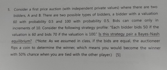 5. Consider a first price auction (with independent private values) where there are two bidders, A and B. There are two possible types of bidders, a bidder with a 60 with probability 0.5 and 100 with probability 0.5. Bids can come only in increments of 10. Consider the following strategy profile: Each bidder bids 50 if the valuation is 60 and bids 70 if the valuation is 100. Is this strategy pair a Bayes-Nash equilibrium? (*Note: As we assumed in class, if the bids are equal, the auctioneer flips a coin to determine the winner, which means you would become the winner with 50% chance when you are tied with the other player.) [5]